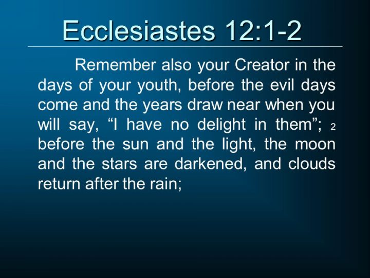 Remember also your Creator in the days of your youth, before the evil days come and the years draw near when you will say, I have no delight in them ; 2 before the sun and the light, the moon and the stars are darkened, and clouds return after the rain;